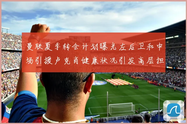 曼联夏季转会计划曝光左后卫和中场引援卢克肖健康状况引发高层担忧