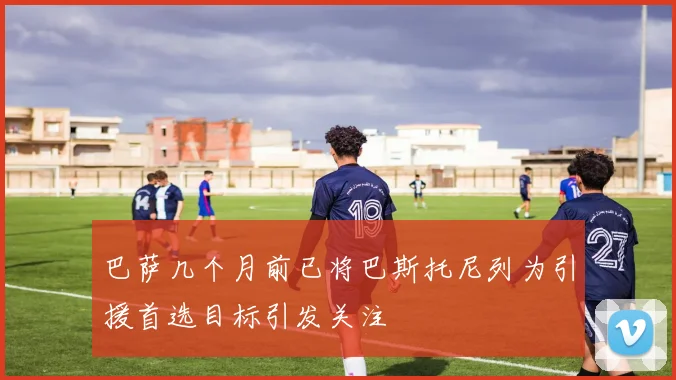 巴萨几个月前已将巴斯托尼列为引援首选目标引发关注