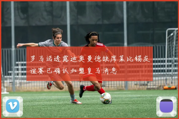罗马诺透露迪奥曼德缺席莱比锡友谊赛已确认加盟皇马消息