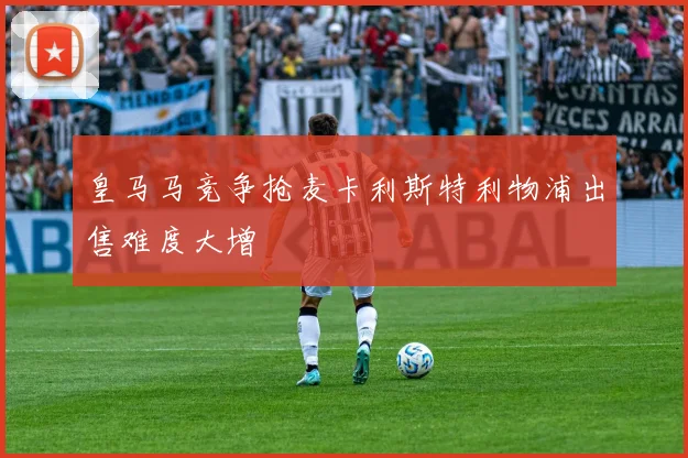 皇马马竞争抢麦卡利斯特利物浦出售难度大增