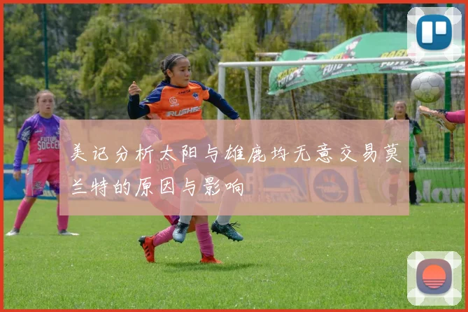 美记分析太阳与雄鹿均无意交易莫兰特的原因与影响