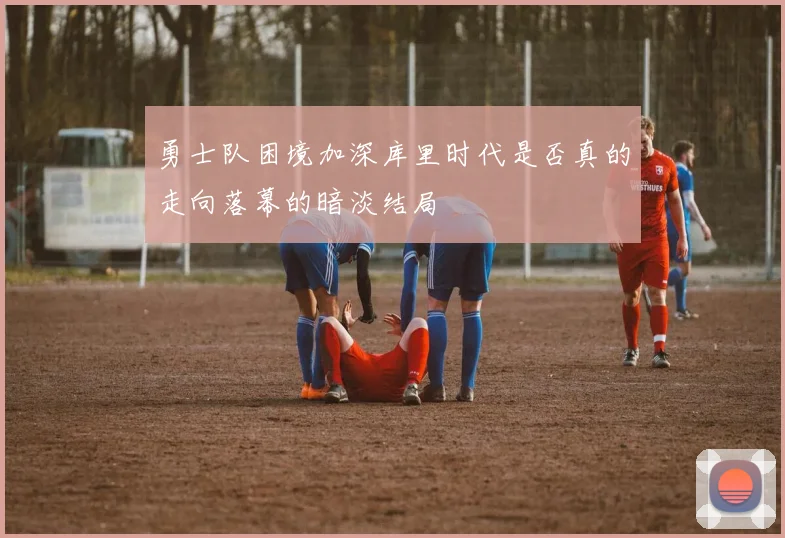 勇士队困境加深库里时代是否真的走向落幕的暗淡结局