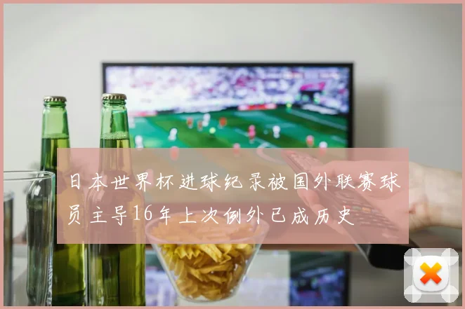 日本世界杯进球纪录被国外联赛球员主导16年上次例外已成历史