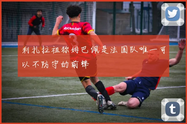 利扎拉祖称姆巴佩是法国队唯一可以不防守的前锋