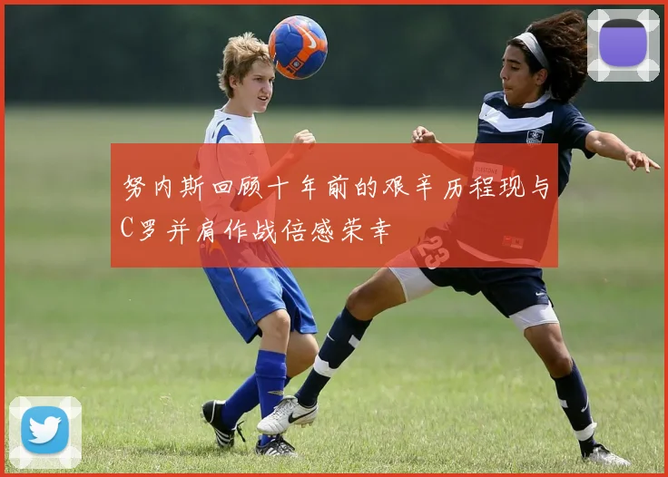 努内斯回顾十年前的艰辛历程现与C罗并肩作战倍感荣幸