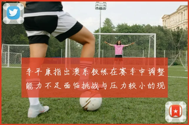 李平康指出澳系教练在赛季中调整能力不足面临挑战与压力较小的现状