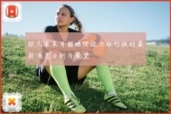 欧文未来可能继续效力独行侠的最新消息分析与展望