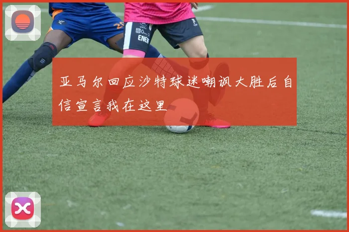 亚马尔回应沙特球迷嘲讽大胜后自信宣言我在这里