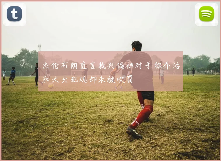 杰伦布朗直言裁判偏袒对手称乔治和大头犯规却未被吹罚