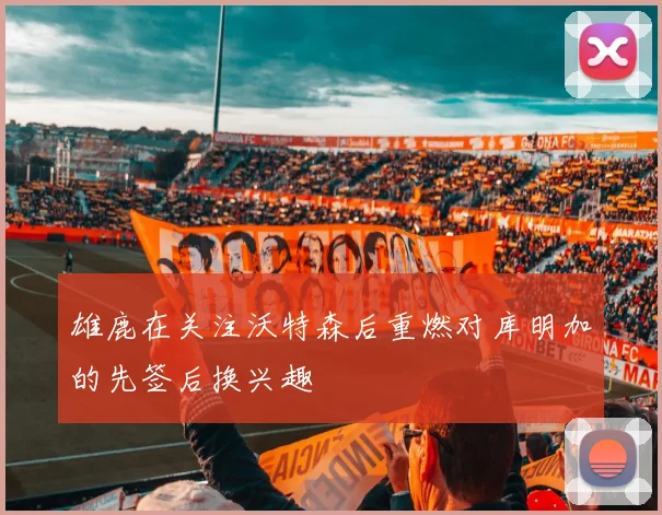 雄鹿在关注沃特森后重燃对库明加的先签后换兴趣