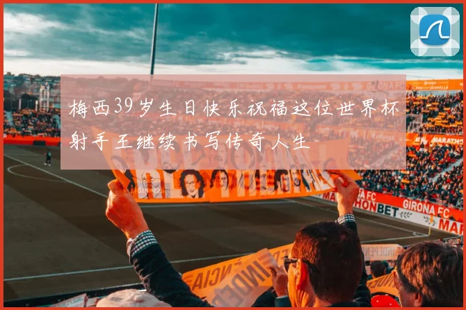 梅西39岁生日快乐祝福这位世界杯射手王继续书写传奇人生