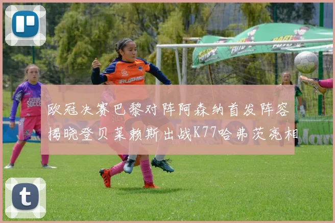 欧冠决赛巴黎对阵阿森纳首发阵容揭晓登贝莱赖斯出战K77哈弗茨亮相