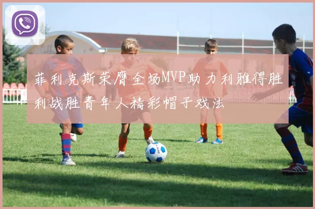 菲利克斯荣膺全场MVP助力利雅得胜利战胜青年人精彩帽子戏法