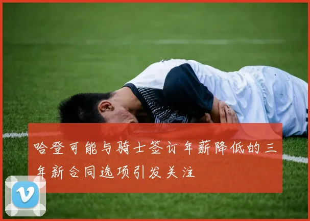 哈登可能与骑士签订年薪降低的三年新合同选项引发关注