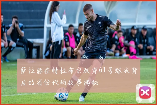 萨拉赫在特拉布宗改穿61号球衣背后的省份代码故事揭秘