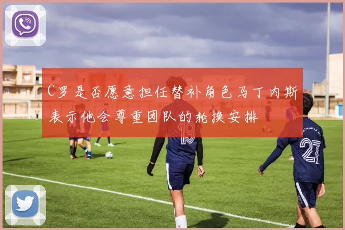 C罗是否愿意担任替补角色马丁内斯表示他会尊重团队的轮换安排
