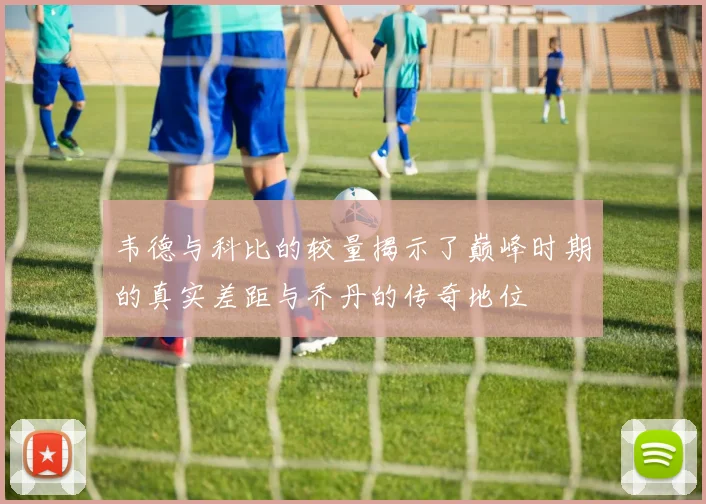 韦德与科比的较量揭示了巅峰时期的真实差距与乔丹的传奇地位