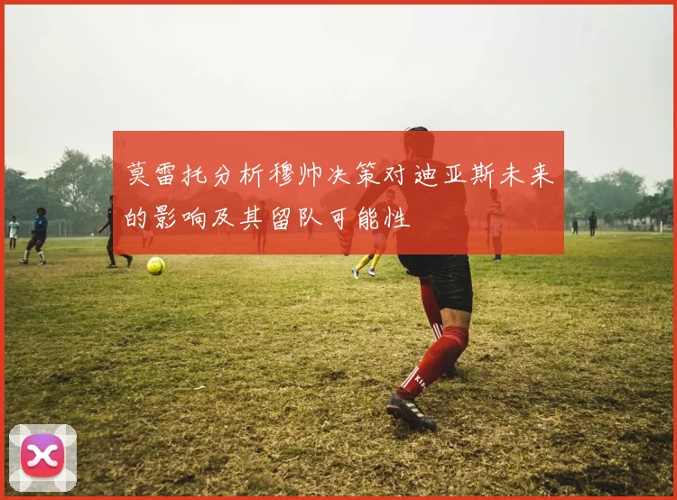 莫雷托分析穆帅决策对迪亚斯未来的影响及其留队可能性