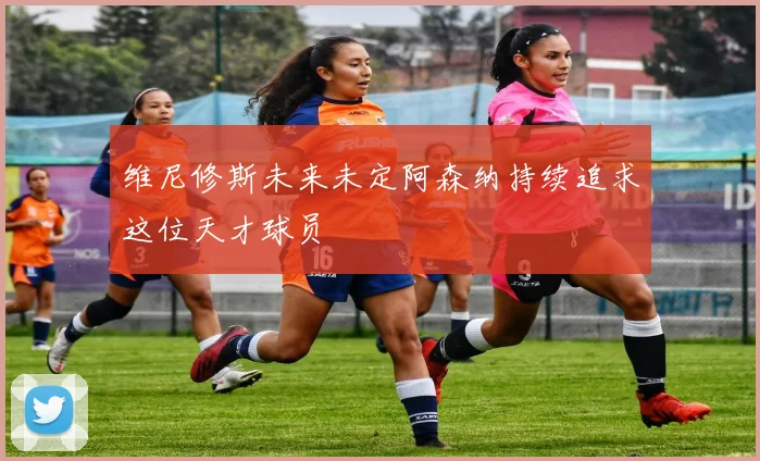 维尼修斯未来未定阿森纳持续追求这位天才球员