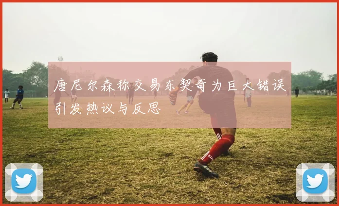 唐尼尔森称交易东契奇为巨大错误引发热议与反思