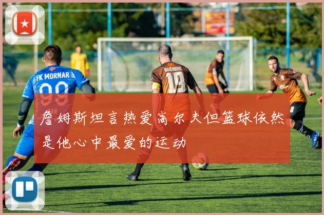詹姆斯坦言热爱高尔夫但篮球依然是他心中最爱的运动