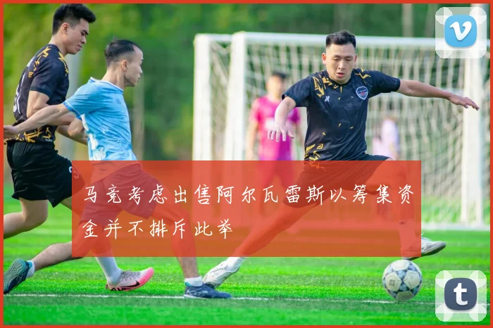 马竞考虑出售阿尔瓦雷斯以筹集资金并不排斥此举