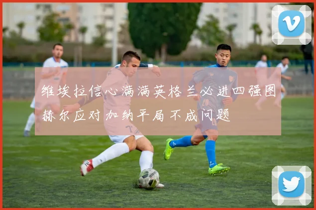维埃拉信心满满英格兰必进四强图赫尔应对加纳平局不成问题