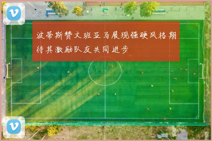 波蒂斯赞文班亚马展现强硬风格期待其激励队友共同进步