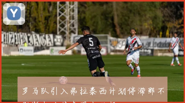 罗马队引入弗拉泰西计划停滞那不勒斯也对其表现出兴趣