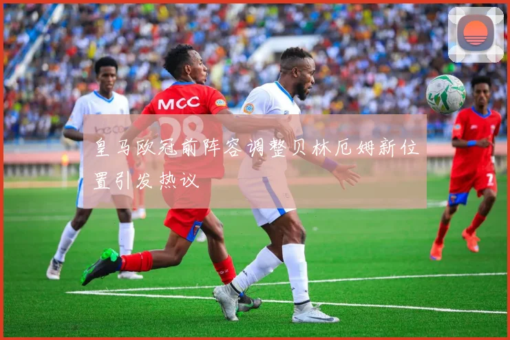 皇马欧冠前阵容调整贝林厄姆新位置引发热议